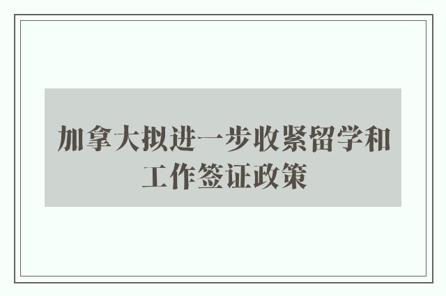 加拿大拟进一步收紧留学和工作签证政策