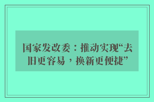 国家发改委：推动实现“去旧更容易，换新更便捷”