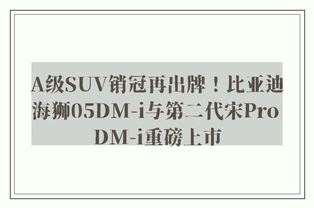 A级SUV销冠再出牌！比亚迪海狮05DM-i与第二代宋Pro DM-i重磅上市