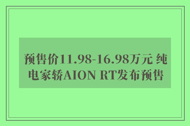 预售价11.98-16.98万元 纯电家轿AION RT发布预售