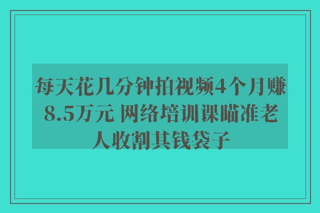 每天花几分钟拍视频4个月赚8.5万元 网络培训课瞄准老人收割其钱袋子