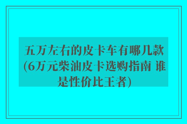 五万左右的皮卡车有哪几款(6万元柴油皮卡选购指南 谁是性价比王者)