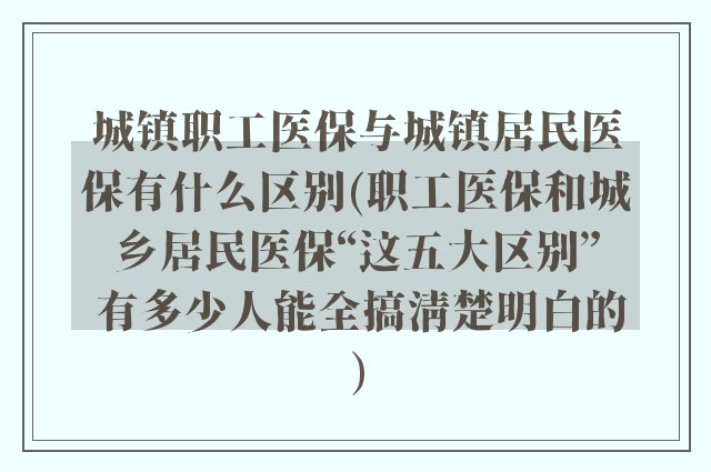 城镇职工医保与城镇居民医保有什么区别(职工医保和城乡居民医保“这五大区别” 有多少人能全搞清楚明白的)