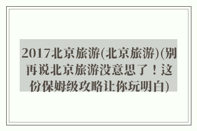 2017北京旅游(北京旅游)(别再说北京旅游没意思了！这份保姆级攻略让你玩明白)