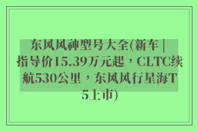 东风风神型号大全(新车 | 指导价15.39万元起，CLTC续航530公里，东风风行星海T5上市)