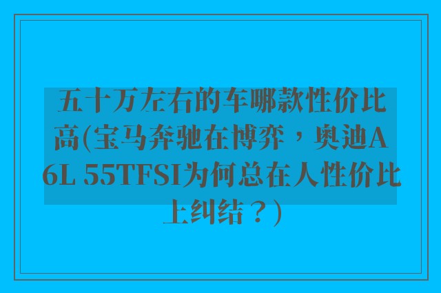 五十万左右的车哪款性价比高(宝马奔驰在博弈，奥迪A6L 55TFSI为何总在人性价比上纠结？)