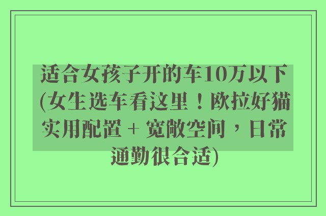 适合女孩子开的车10万以下(女生选车看这里！欧拉好猫实用配置 + 宽敞空间，日常通勤很合适)
