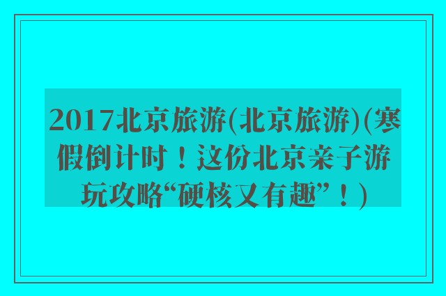 2017北京旅游(北京旅游)(寒假倒计时！这份北京亲子游玩攻略“硬核又有趣”！)