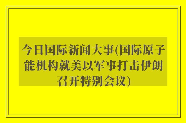 今日国际新闻大事(国际原子能机构就美以军事打击伊朗召开特别会议)