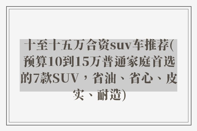 十至十五万合资suv车推荐(预算10到15万普通家庭首选的7款SUV，省油、省心、皮实、耐造)