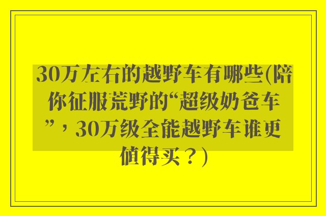 30万左右的越野车有哪些(陪你征服荒野的“超级奶爸车”，30万级全能越野车谁更值得买？)