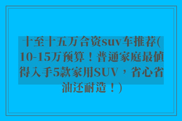 十至十五万合资suv车推荐(10-15万预算！普通家庭最值得入手5款家用SUV，省心省油还耐造！)
