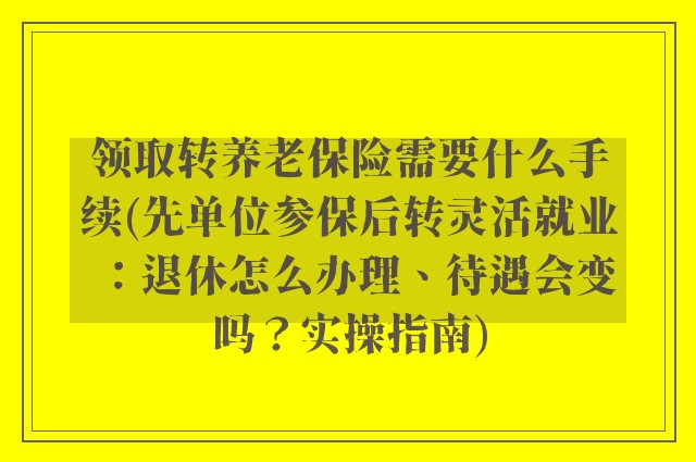 领取转养老保险需要什么手续(先单位参保后转灵活就业：退休怎么办理、待遇会变吗？实操指南)