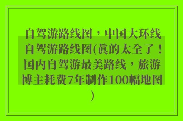 自驾游路线图，中国大环线自驾游路线图(真的太全了！国内自驾游最美路线，旅游博主耗费7年制作100幅地图)