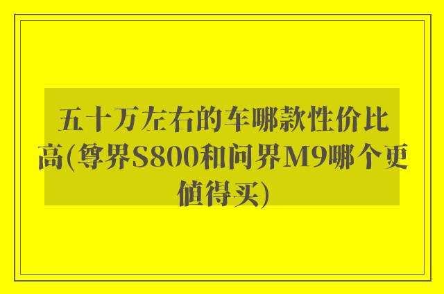 五十万左右的车哪款性价比高(尊界S800和问界M9哪个更值得买)