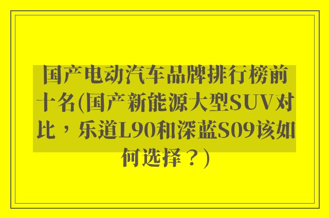 国产电动汽车品牌排行榜前十名(国产新能源大型SUV对比，乐道L90和深蓝S09该如何选择？)