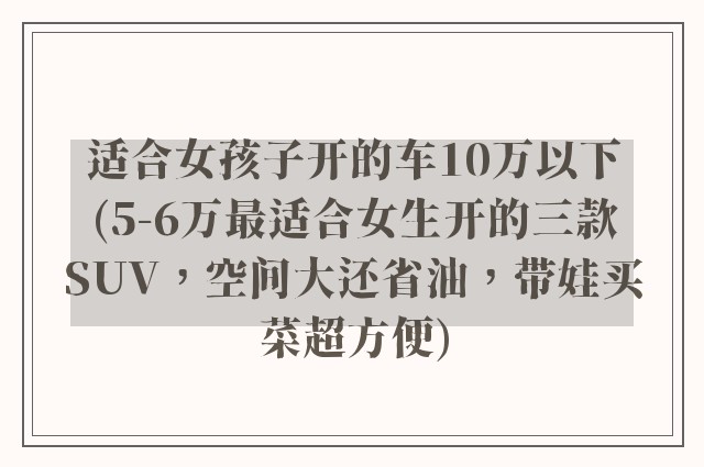 适合女孩子开的车10万以下(5-6万最适合女生开的三款SUV，空间大还省油，带娃买菜超方便)