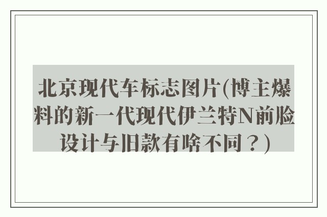 北京现代车标志图片(博主爆料的新一代现代伊兰特N前脸设计与旧款有啥不同？)
