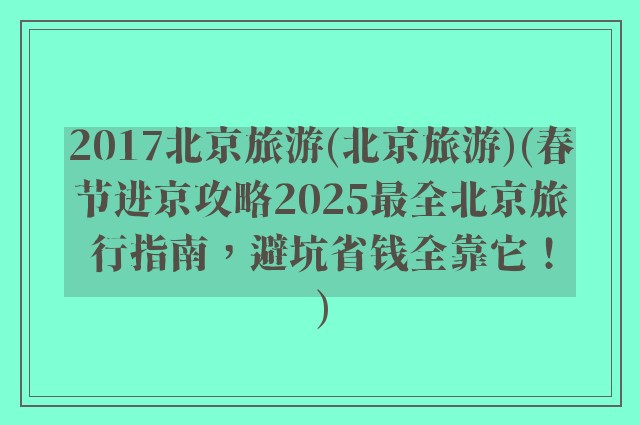 2017北京旅游(北京旅游)(春节进京攻略2025最全北京旅行指南，避坑省钱全靠它！)