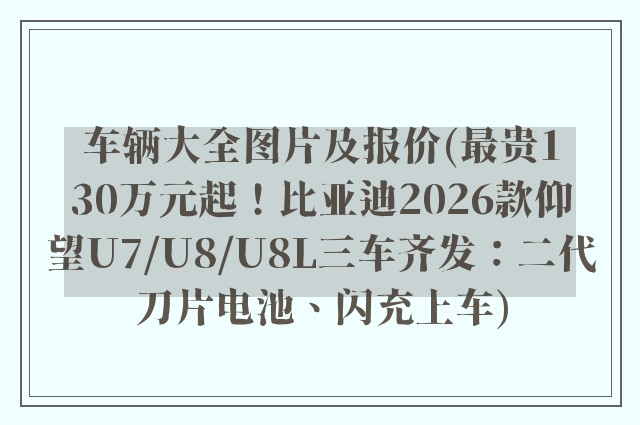 车辆大全图片及报价(最贵130万元起！比亚迪2026款仰望U7/U8/U8L三车齐发：二代刀片电池、闪充上车)