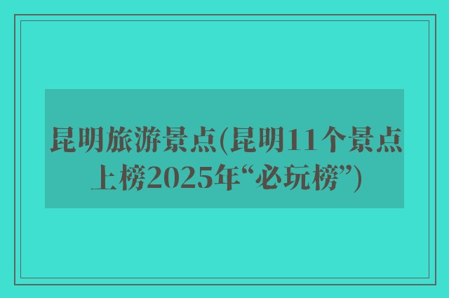 昆明旅游景点(昆明11个景点上榜2025年“必玩榜”)