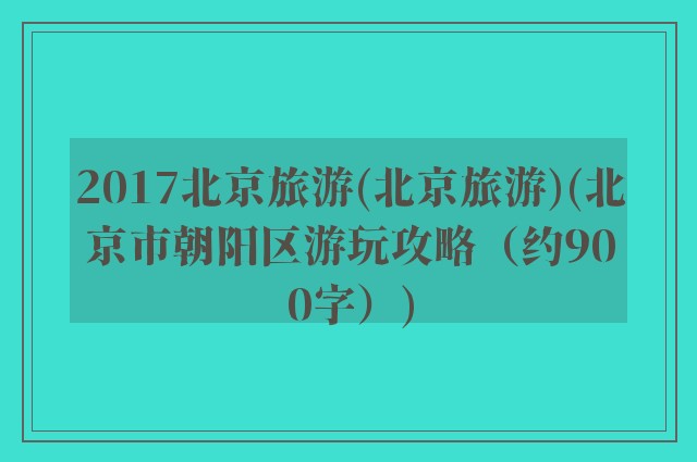 2017北京旅游(北京旅游)(北京市朝阳区游玩攻略（约900字）)