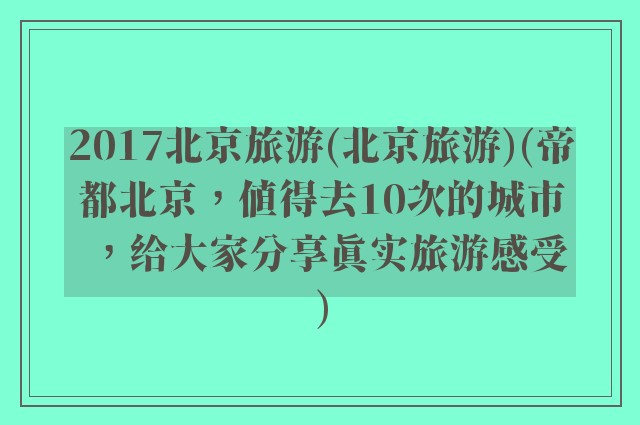 2017北京旅游(北京旅游)(帝都北京，值得去10次的城市，给大家分享真实旅游感受)