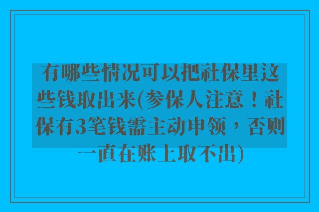 有哪些情况可以把社保里这些钱取出来(参保人注意！社保有3笔钱需主动申领，否则一直在账上取不出)