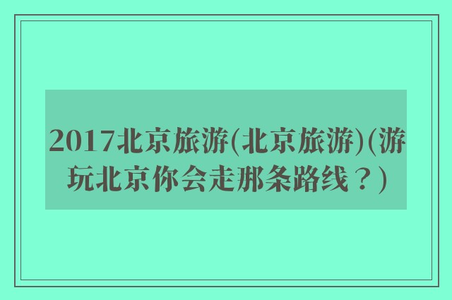 2017北京旅游(北京旅游)(游玩北京你会走那条路线？)