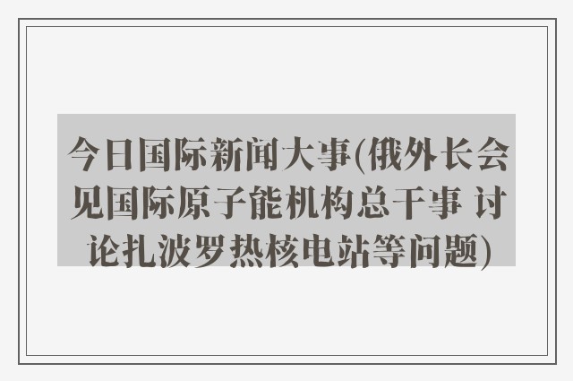 今日国际新闻大事(俄外长会见国际原子能机构总干事 讨论扎波罗热核电站等问题)