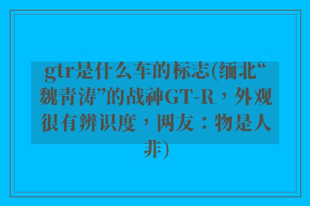 gtr是什么车的标志(缅北“魏青涛”的战神GT-R，外观很有辨识度，网友：物是人非)