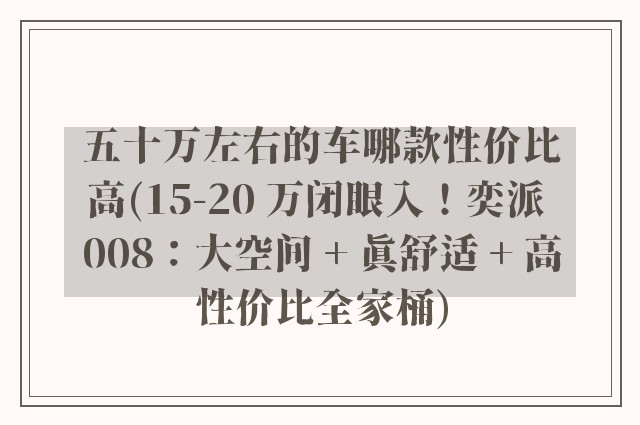 五十万左右的车哪款性价比高(15-20 万闭眼入！奕派 008：大空间 + 真舒适 + 高性价比全家桶)