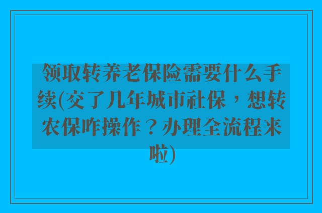 领取转养老保险需要什么手续(交了几年城市社保，想转农保咋操作？办理全流程来啦)