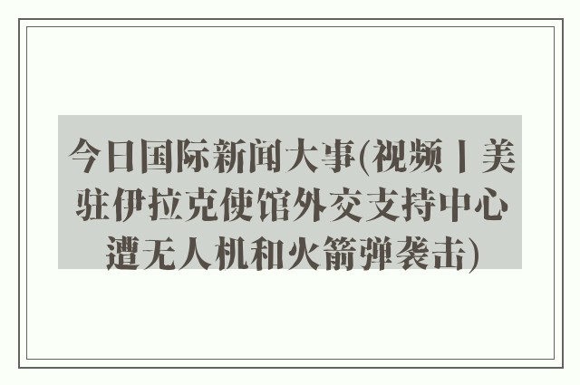 今日国际新闻大事(视频丨美驻伊拉克使馆外交支持中心遭无人机和火箭弹袭击)