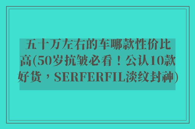 五十万左右的车哪款性价比高(50岁抗皱必看！公认10款好货，SERFERFIL淡纹封神)
