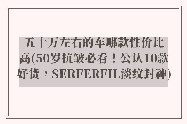 五十万左右的车哪款性价比高(50岁抗皱必看！公认10款好货，SERFERFIL淡纹封神)