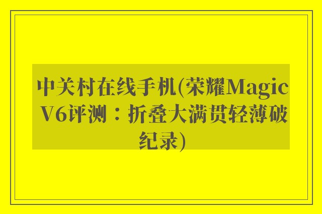 中关村在线手机(荣耀Magic V6评测：折叠大满贯轻薄破纪录)
