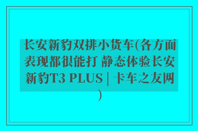 长安新豹双排小货车(各方面表现都很能打 静态体验长安新豹T3 PLUS | 卡车之友网)