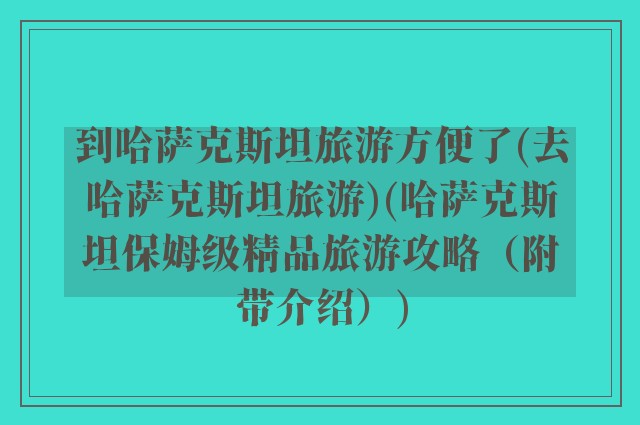 到哈萨克斯坦旅游方便了(去哈萨克斯坦旅游)(哈萨克斯坦保姆级精品旅游攻略（附带介绍）)