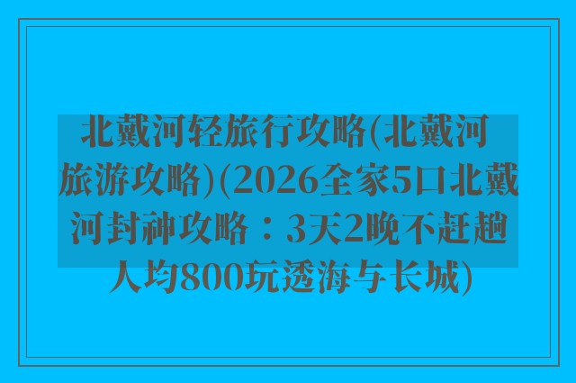 北戴河轻旅行攻略(北戴河 旅游攻略)(2026全家5口北戴河封神攻略：3天2晚不赶趟人均800玩透海与长城)