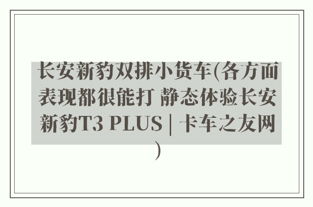 长安新豹双排小货车(各方面表现都很能打 静态体验长安新豹T3 PLUS | 卡车之友网)