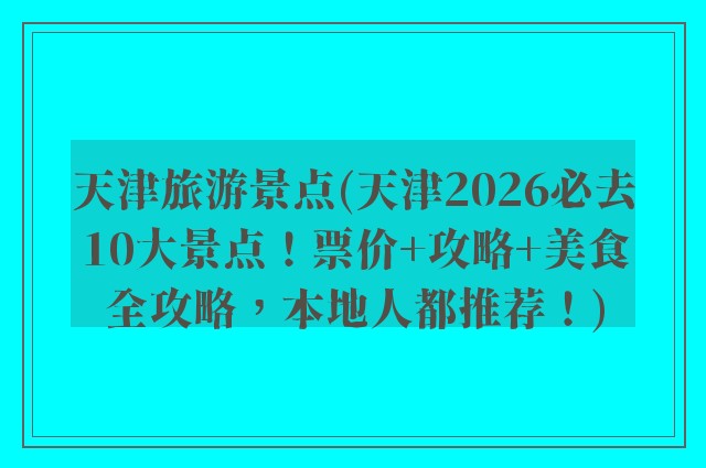 天津旅游景点(天津2026必去10大景点！票价+攻略+美食全攻略，本地人都推荐！)