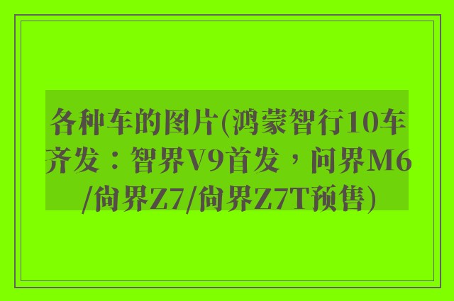 各种车的图片(鸿蒙智行10车齐发：智界V9首发，问界M6/尚界Z7/尚界Z7T预售)