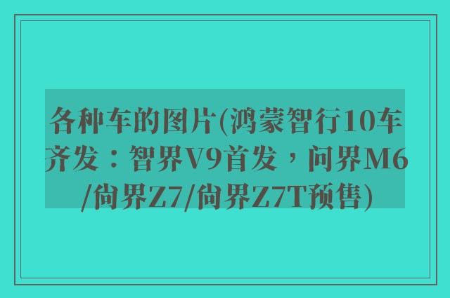 各种车的图片(鸿蒙智行10车齐发：智界V9首发，问界M6/尚界Z7/尚界Z7T预售)
