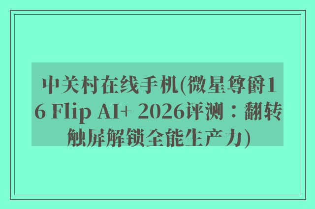 中关村在线手机(微星尊爵16 Flip AI+ 2026评测：翻转触屏解锁全能生产力)