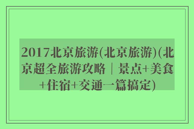 2017北京旅游(北京旅游)(北京超全旅游攻略｜景点+美食+住宿+交通一篇搞定)