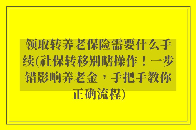 领取转养老保险需要什么手续(社保转移别瞎操作！一步错影响养老金，手把手教你正确流程)