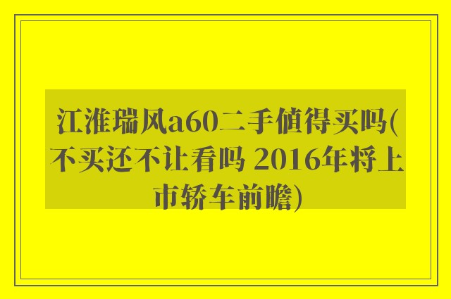 江淮瑞风a60二手值得买吗(不买还不让看吗 2016年将上市轿车前瞻)