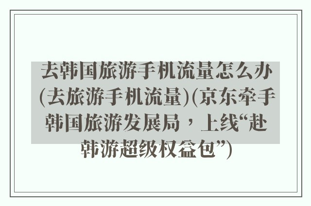 去韩国旅游手机流量怎么办(去旅游手机流量)(京东牵手韩国旅游发展局，上线“赴韩游超级权益包”)