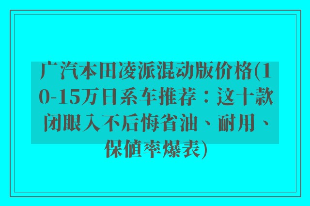 广汽本田凌派混动版价格(10-15万日系车推荐：这十款闭眼入不后悔省油、耐用、保值率爆表)